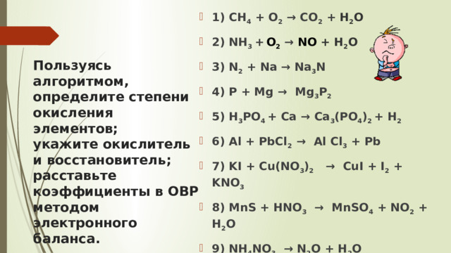 1) CH 4 + O 2 → CO 2 + H 2 O 2) NH 3 +  O 2  → NO + H 2 O 3) N 2 + Na → Na 3 N 4) P + Mg → Mg 3 P 2  5) H 3 PO 4 + Ca → Ca 3 (PO 4 ) 2 + H 2 6) Al + PbCl 2 → Al Cl 3 + Pb  7) KI + Cu(NO 3 ) 2 → CuI + I 2 + KNO 3 8) MnS + HNO 3 → MnSO 4 + NO 2 + H 2 O 9) NH 4 NO 3 → N 2 O + H 2 O 10) NaClO → NaClO 3 + NaCl Пользуясь алгоритмом,  определите степени окисления элементов;  укажите окислитель и восстановитель; расставьте коэффициенты в ОВР методом электронного баланса.   . 