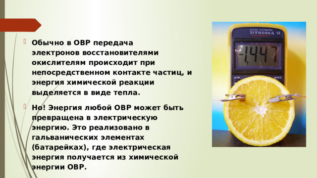 Обычно в ОВР передача электронов восстановителями окислителям происходит при непосредственном контакте частиц, и энергия химической реакции выделяется в виде тепла. Но! Энергия любой ОВР может быть превращена в электрическую энергию. Это реализовано в гальванических элементах (батарейках), где электрическая энергия получается из химической энергии ОВР. 