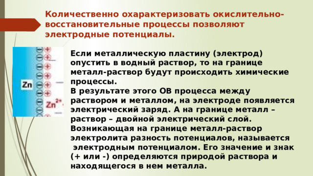 Количественно охарактеризовать окислительно-восстановительные процессы позволяют электродные потенциалы. Если металлическую пластину (электрод) опустить в водный раствор, то на границе металл-раствор будут происходить химические процессы. В результате этого ОВ процесса между раствором и металлом, на электроде появляется электрический заряд. А на границе металл – раствор – двойной электрический слой. Возникающая на границе металл-раствор электролита разность потенциалов, называется  электродным потенциалом. Его значение и знак (+ или -) определяются природой раствора и находящегося в нем металла. 