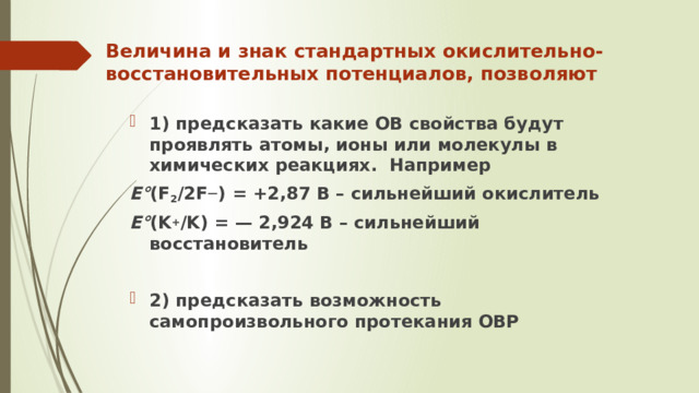 Величина и знак стандартных окислительно-восстановительных потенциалов, позволяют   1) предсказать какие ОВ свойства будут проявлять атомы, ионы или молекулы в химических реакциях. Например E° (F 2 /2F — ) = +2,87 В – сильнейший окислитель E° (K + /K) = — 2,924 В – сильнейший восстановитель  2) предсказать возможность самопроизвольного протекания ОВР 