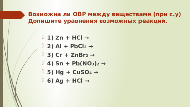 Возможна ли ОВР между веществами (при с.у)  Допишите уравнения возможных реакций. 1) Zn + HCl → 2) Al + PbCl 2 → 3) Cr + ZnBr 2 → 4) Sn + Pb(NO 3 ) 2 → 5) Hg + CuSO 4 → 6) Ag + HCl → 