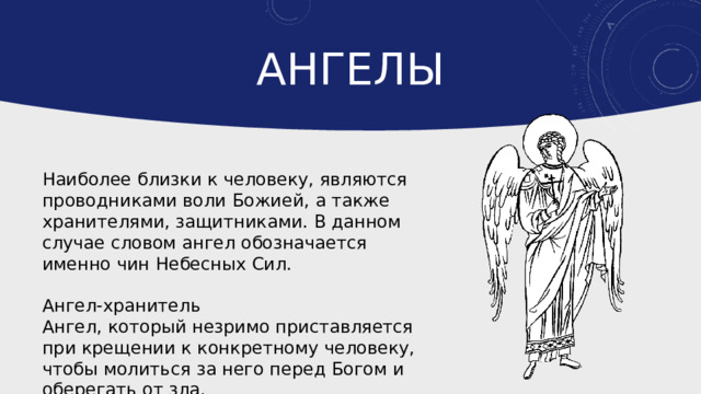 ангелы Наиболее близки к человеку, являются проводниками воли Божией, а также хранителями, защитниками. В данном случае словом ангел обозначается именно чин Небесных Сил. Ангел-хранитель Ангел, который незримо приставляется при крещении к конкретному человеку, чтобы молиться за него перед Богом и оберегать от зла. 