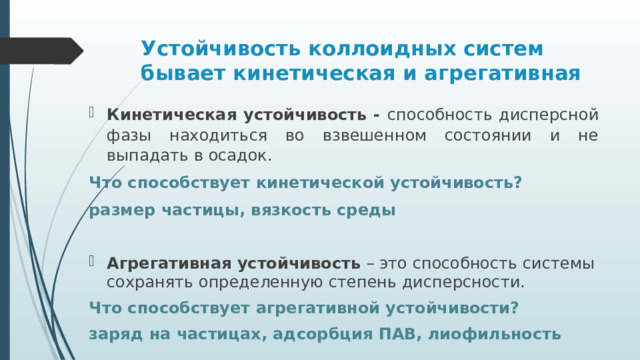 Устойчивость коллоидных систем бывает кинетическая и агрегативная Кинетическая устойчивость - способность дисперсной фазы находиться во взвешенном состоянии и не выпадать в осадок. Что способствует кинетической устойчивость? размер частицы, вязкость среды Агрегативная устойчивость – это способность системы сохранять определенную степень дисперсности. Что способствует агрегативной устойчивости? заряд на частицах, адсорбция ПАВ, лиофильность 