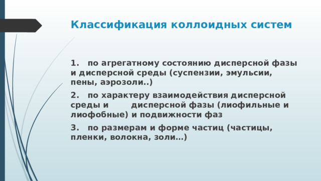 Классификация коллоидных систем 1. по агрегатному состоянию дисперсной фазы и дисперсной среды (суспензии, эмульсии, пены, аэрозоли..) 2. по характеру взаимодействия дисперсной среды и дисперсной фазы (лиофильные и лиофобные) и подвижности фаз 3. по размерам и форме частиц (частицы, пленки, волокна, золи…) 