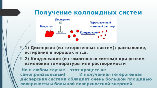 Получение коллоидных систем 1) Дисперсия (из гетерогенных систем): распыление, истирание в порошок и т.д. 2) Конденсация (из гомогенных систем): при резком изменении температуры или растворимости  Но в любом случае – этот процесс не самопроизвольный! И полученная гетерогенная дисперсная система обладает очень большой площадью поверхности и большой поверхностной энергией. 