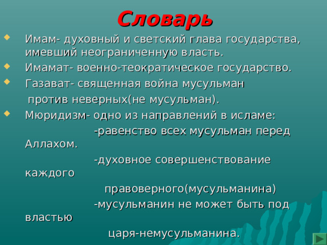 Словарь Имам- духовный и светский глава государства, имевший неограниченную власть. Имамат- военно-теократическое государство. Газават- священная война мусульман  против неверных(не мусульман). Мюридизм- одно из направлений в исламе:  -равенство всех мусульман перед Аллахом.  -духовное совершенствование каждого  правоверного(мусульманина)  -мусульманин не может быть под властью  царя-немусульманина. 