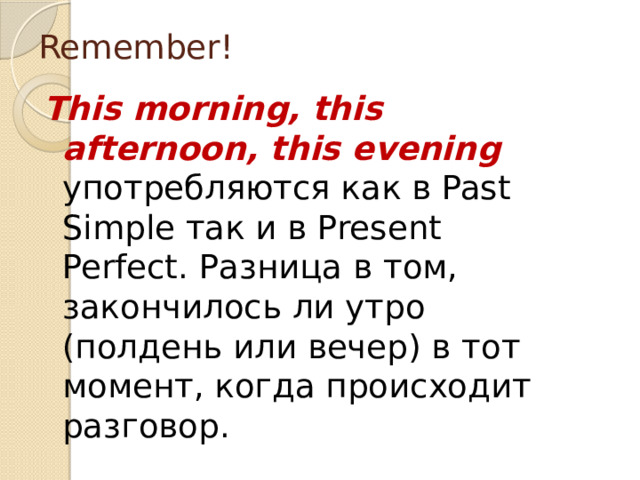 Remember! This morning, this afternoon, this evening употребляются как в Past Simple так и в Present Perfect. Разница в том, закончилось ли утро (полдень или вечер) в тот момент, когда происходит разговор. 