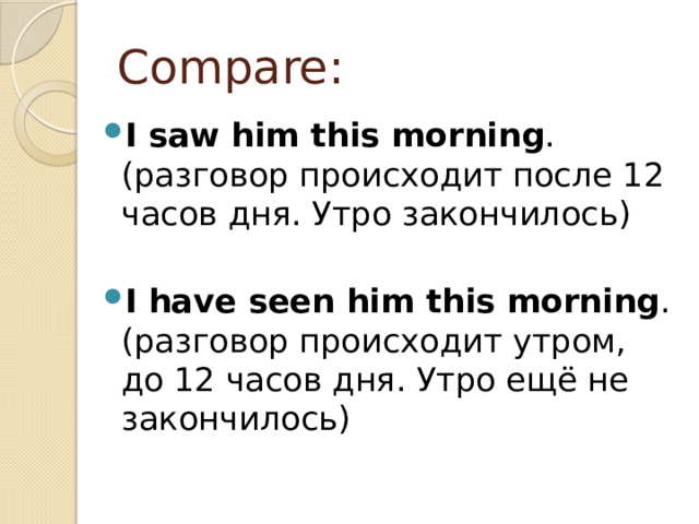 Compare: I saw him this morning . (разговор происходит после 12 часов дня. Утро закончилось)  I have seen him this morning . (разговор происходит утром, до 12 часов дня. Утро ещё не закончилось) 