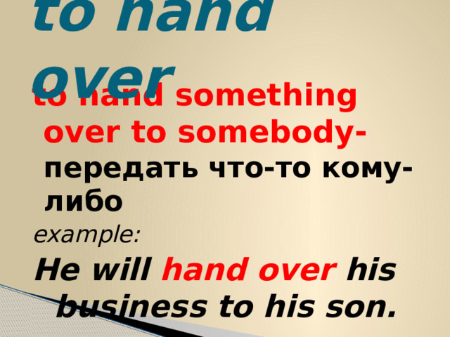 to hand over to hand something over to somebody- передать что-то кому-либо example: He will hand over his business to his son. 