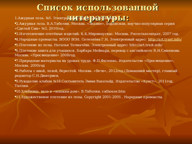 Список использованной литературы:  1.Ажурная лоза. №5. Электронный адрес: spb.su/slozhnie 2.Ажурная лоза. В.А.Таболин. Москва. «Знание», подписная, научно-популярная серия «Сделай Сам» №3, 2010год. 3.Изготовление плетёных изделий. К.К.Миринаускас. Москва. Россельхозиздат. 2007 год. 4.Народные промыслы. ВООО ВОИ. Селезнёва Г.И. Электронный адрес: http://art.trast.info/ 5.Плетение из лозы. Наталья Толмачёва. Электронный адрес: httr://art.trast.info/ 6.Плетение книга для учащихся. Барбара Мейнард, перевод с английского В.И.Синюкова. Москва. «Просвещение» 2008год. 7.Природные материалы на уроках труда. Ф.П.Филенко. Издательство «Просвещение». Москва. 2000год 8.Работы с ивой, лозой, берестой. Москва. «Вече», 2012год.(Домашний мастер), главный редактор С.Н.Дмитриев. 9.Рукоделие альбом №18.Составитель Эмми Вахелайд. Издательство «Кунст», 2011год. Таллин. 10.Хлебница, ваза и «кошкин дом». В.Таболин. cathouse.htm 11.Художественое плетение из лозы. Copyright 2001-2005 . Народные промыслы. 