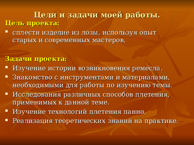 Цели и задачи моей работы.   Цель проекта: сплести изделие из лозы, используя опыт старых и современных мастеров, Задачи проекта: Изучение истории возникновения ремесла. Знакомство с инструментами и материалами, необходимыми для работы по изучению темы. Исследования различных способов плетения, применимых к данной теме. Изучение технологий плетения панно. Реализация теоретических знаний на практике. Создание изделия из лозы начинается с заготовки ивовых прутьев. Ивовые прутья желательно срезать осенью до наступления холодов. В это время года в сентябре-октябре прутья окончательно созревают, в иве полностью заканчивается сокодвижение. Лоза, заготовленная осенью, более прочная.  