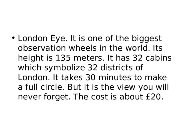 London Eye. It is one of the biggest observation wheels in the world. Its height is 135 meters. It has 32 cabins which symbolize 32 districts of London. It takes 30 minutes to make a full circle. But it is the view you will never forget. The cost is about £20. 
