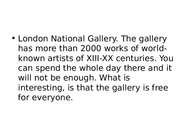 London National Gallery. The gallery has more than 2000 works of world-known artists of XIII-XX centuries. You can spend the whole day there and it will not be enough. What is interesting, is that the gallery is free for everyone. 