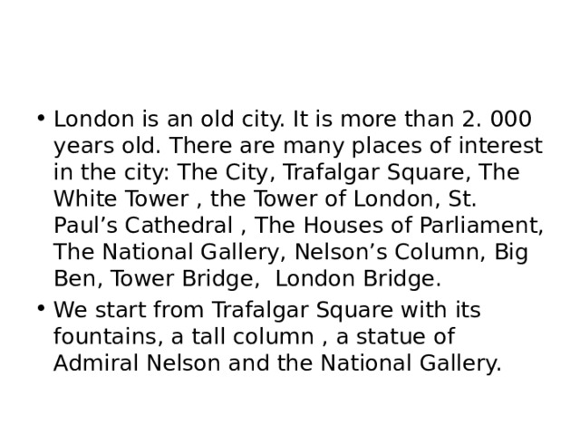 London is an old city. It is more than 2. 000 years old. There are many places of interest in the city: The City, Trafalgar Square, The White Tower , the Tower of London, St. Paul’s Cathedral , The Houses of Parliament, The National Gallery, Nelson’s Column, Big Ben, Tower Bridge, London Bridge. We start from Trafalgar Square with its fountains, a tall column , a statue of Admiral Nelson and the National Gallery. 
