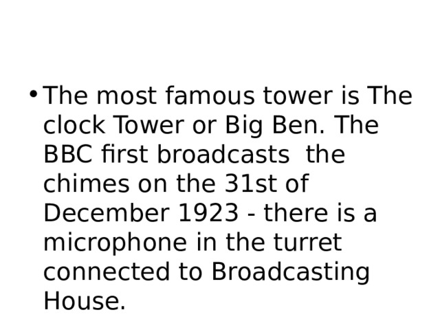 The most famous tower is The clock Tower or Big Ben. The BBC first broadcasts the chimes on the 31st of December 1923 - there is a microphone in the turret connected to Broadcasting House. 