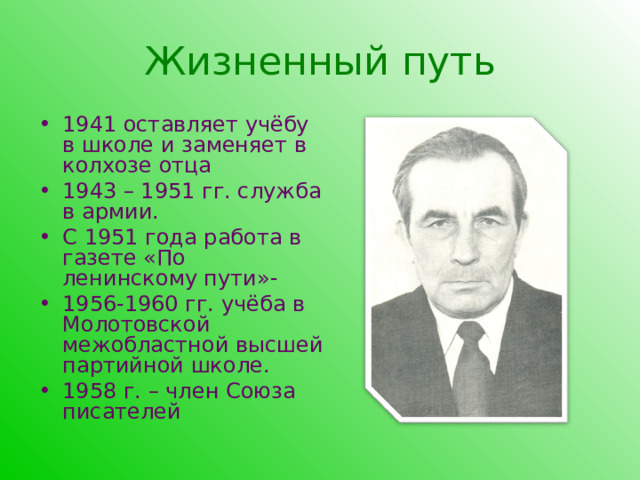 Жизненный путь 1941 оставляет учёбу в школе и заменяет в колхозе отца 1943 – 1951 гг. служба в армии. С 1951 года работа в газете «По ленинскому пути»- 1956-1960 гг. учёба в Молотовской межобластной высшей партийной школе. 1958 г. – член Союза писателей 