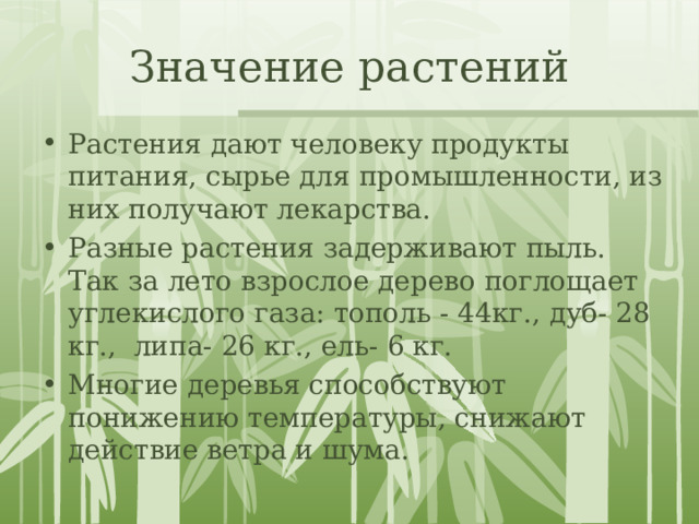 Значение растений Растения дают человеку продукты питания, сырье для промышленности, из них получают лекарства.  Разные растения задерживают пыль.  Так за лето взрослое дерево поглощает углекислого газа: тополь - 44кг., дуб- 28 кг.,  липа- 26 кг., ель- 6 кг. Многие деревья способствуют понижению температуры, снижают действие ветра и шума. 