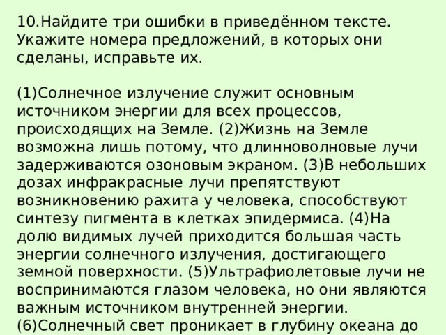 10.Найдите три ошибки в приведённом тексте. Укажите номера предложений, в которых они сделаны, исправьте их.   (1)Солнечное излучение служит основным источником энергии для всех процессов, происходящих на Земле. (2)Жизнь на Земле возможна лишь потому, что длинноволновые лучи задерживаются озоновым экраном. (3)В небольших дозах инфракрасные лучи препятствуют возникновению рахита у человека, способствуют синтезу пигмента в клетках эпидермиса. (4)На долю видимых лучей приходится большая часть энергии солнечного излучения, достигающего земной поверхности. (5)Ультрафиолетовые лучи не воспринимаются глазом человека, но они являются важным источником внутренней энергии. (6)Солнечный свет проникает в глубину океана до 800 м. (7) На больших глубинах автотрофы используют другие источники энергии. 