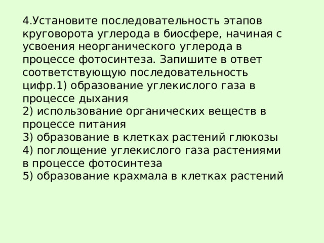 4.Установите последовательность этапов круговорота углерода в биосфере, начиная с усвоения неорганического углерода в процессе фотосинтеза. Запишите в ответ соответствующую последовательность цифр.1) образование углекислого газа в процессе дыхания  2) использование органических веществ в процессе питания  3) образование в клетках растений глюкозы  4) поглощение углекислого газа растениями в процессе фотосинтеза  5) образование крахмала в клетках растений 