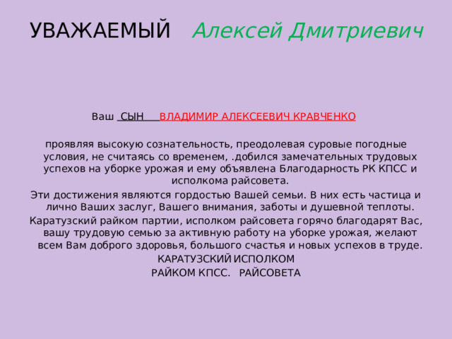 УВАЖАЕМЫЙ Алексей Дмитриевич      Ваш СЫН ВЛАДИМИР АЛЕКСЕЕВИЧ КРАВЧЕНКО    проявляя высокую сознательность, преодолевая суровые погодные условия, не считаясь со временем, .добился замечательных трудовых успехов на уборке урожая и ему объявлена Благодарность РК КПСС и исполкома райсовета. Эти достижения являются гордостью Вашей семьи. В них есть частица и лично Ваших заслуг, Вашего внимания, заботы и душевной теплоты. Каратузский райком партии, исполком райсове­та горячо благодарят Вас, вашу трудовую семью за активную работу на уборке урожая, желают всем Вам доброго здоровья, большого счастья и новых успехов в труде. КАРАТУЗСКИЙ  ИСПОЛКОМ РАЙКОМ КПСС.  РАЙСОВЕТА 