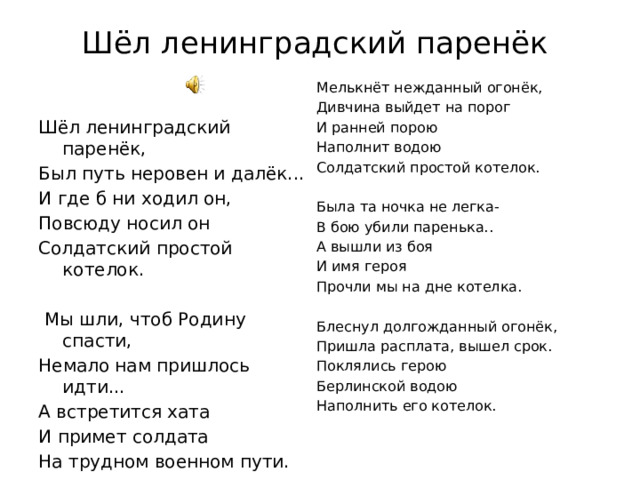 Шёл ленинградский паренёк   Мелькнёт нежданный огонёк, Дивчина выйдет на порог И ранней порою Наполнит водою Солдатский простой котелок. Была та ночка не легка- В бою убили паренька.. А вышли из боя И имя героя Прочли мы на дне котелка.   Блеснул долгожданный огонёк, Пришла расплата, вышел срок. Поклялись герою Берлинской водою Наполнить его котелок.   Шёл ленинградский паренёк, Был путь неровен и далёк... И где б ни ходил он, Повсюду носил он Солдатский простой котелок.     Мы шли, чтоб Родину спасти, Немало нам пришлось идти... А встретится хата И примет солдата На трудном военном пути.   