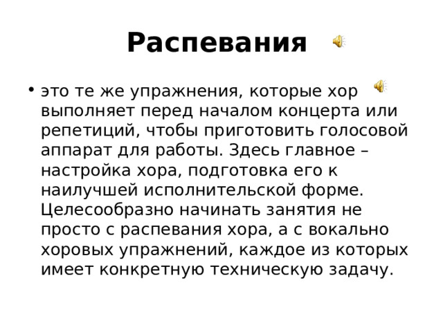 Распевания  это те же упражнения, которые хор выполняет перед началом концерта или репетиций, чтобы приготовить голосовой аппарат для работы. Здесь главное – настройка хора, подготовка его к наилучшей исполнительской форме. Целесообразно начинать занятия не просто с распевания хора, а с вокально хоровых упражнений, каждое из которых имеет конкретную техническую задачу. 