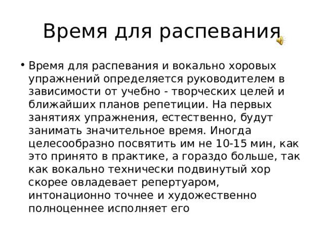 Время для распевания Время для распевания и вокально хоровых упражнений определяется руководителем в зависимости от учебно - творческих целей и ближайших планов репетиции. На первых занятиях упражнения, естественно, будут занимать значительное время. Иногда целесообразно посвятить им не 10-15 мин, как это принято в практике, а гораздо больше, так как вокально технически подвинутый хор скорее овладевает репертуаром, интонационно точнее и художественно полноценнее исполняет его 