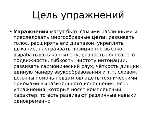 Цель упражнений Упражнения могут быть самыми различными и преследовать многообразные цели : развивать голос, расширять его диапазон, укреплять дыхание, настраивать позиционно высоко, вырабатывать кантилену, ровность голоса, его подвижность, гибкость, чистоту интонации, развивать гармонический слух, чёткость дикции, единую манеру звукообразования и т.п, словом, должны помочь певцам овладеть техническими приёмами выразительного исполнения. Есть упражнения, которые носят комплексный характер, то есть развивают различные навыки одновременно 