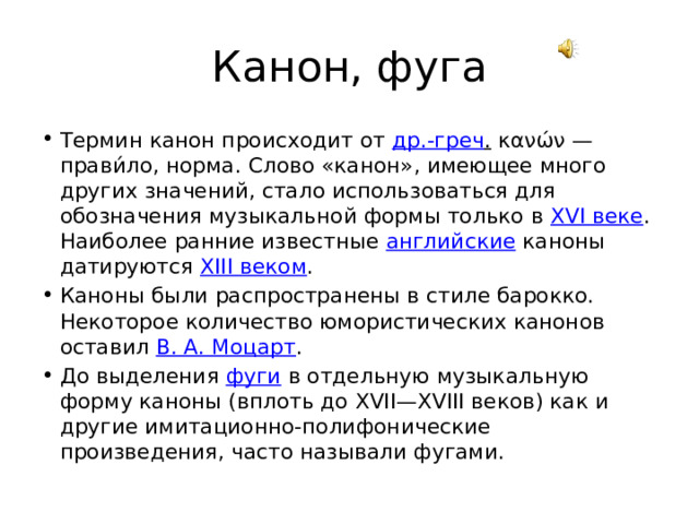 Канон, фуга Термин канон происходит от др.-греч . κανών — прави́ло, норма. Слово «канон», имеющее много других значений, стало использоваться для обозначения музыкальной формы только в XVI веке . Наиболее ранние известные английские каноны датируются XIII веком . Каноны были распространены в стиле барокко. Некоторое количество юмористических канонов оставил В. А. Моцарт . До выделения фуги в отдельную музыкальную форму каноны (вплоть до XVII—XVIII веков) как и другие имитационно-полифонические произведения, часто называли фугами. 