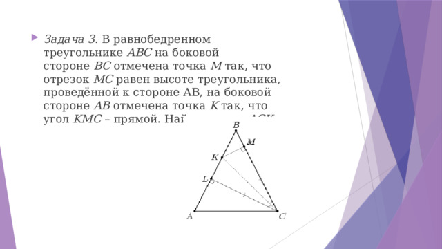 Задача 3 . B равнобедренном треугольнике  ABС  на боковой стороне  BС  отмечена точка  M  так, что отрезок  MС  равен высоте треугольника, проведённой к стороне АВ, на боковой стороне  AB  отмечена точка  K  так, что угол  KMС  – прямой. Hайдите угол  ACK 