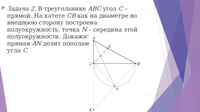 Задача 2. В треугольнике  ABC  угол  C  – прямой. На катете  CB  как на диаметре во внешнюю сторону построена полуокружность, точка  N  – середина этой полуокружности. Докажите, что прямая  AN  делит пополам биссектрису угла  C 
