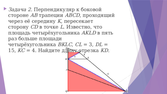Задача 2. Перпендикуляр к боковой стороне  AB  трапеции  ABCD , проходящий через её середину  K , пересекает сторону  CD  в точке  L . Известно, что площадь четырёхугольника  AKLD  в пять раз больше площади четырёхугольника  BKLC ,  CL  = 3,  DL  = 15,  KC  = 4. Найдите длину отрезка  KD . 