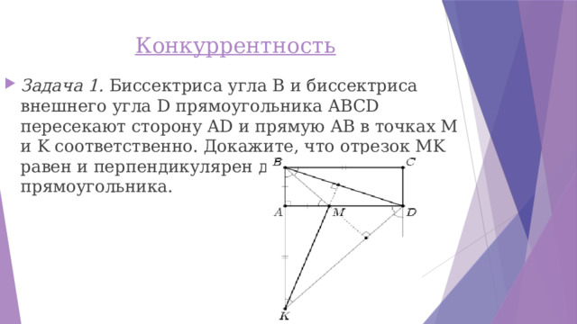 Конкуррентность   Задача 1. Биссектриса угла B и биссектриса внешнего угла D прямоугольника ABCD пересекают сторону AD и прямую AB в точках M и K соответственно. Докажите, что отрезок MK равен и перпендикулярен диагонали прямоугольника. 