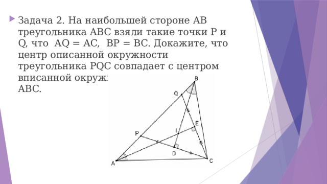 Задача 2. На наибольшей стороне AB треугольника ABC взяли такие точки P и Q, что AQ = AC, BP = BC. Докажите, что центр описанной окружности треугольника PQC совпадает с центром вписанной окружности треугольника ABC. 