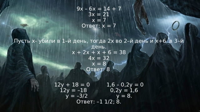 9x – 6x = 14 + 7  3x = 21  x = 7  Ответ: x = 7 Пусть х- убили в 1–й день, тогда 2х во 2–й день и х+6 в 3–й день.  х + 2х + х + 6 = 38  4х = 32  х = 8  Ответ: 8 12у + 18 = 0          1,6 – 0,2у = 0  12у = –18              0,2у = 1,6  у = –3/2                 у = 8.  Ответ: –1 1/2; 8. 