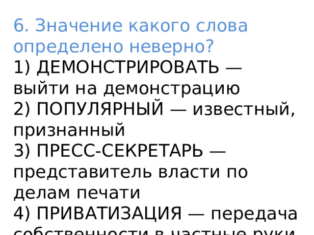 6. Значение какого слова определено неверно? 1) ДЕМОНСТРИРОВАТЬ — выйти на демонстрацию 2) ПОПУЛЯРНЫЙ — известный, признанный 3) ПРЕСС-СЕКРЕТАРЬ — представитель власти по делам печати 4) ПРИВАТИЗАЦИЯ — передача собственности в частные руки 