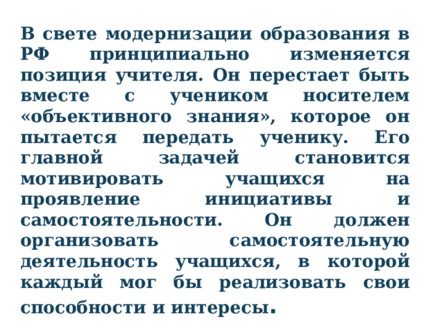 В свете модернизации образования в РФ принципиально изменяется позиция учителя. Он перестает быть вместе с учеником носителем «объективного знания», которое он пытается передать ученику. Его главной задачей становится мотивировать учащихся на проявление инициативы и самостоятельности. Он должен организовать самостоятельную деятельность учащихся, в которой каждый мог бы реализовать свои способности и интересы .  