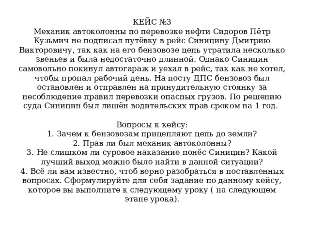 КЕЙС №3  Механик автоколонны по перевозке нефти Сидоров Пётр Кузьмич не подписал путёвку в рейс Синицину Дмитрию Викторовичу, так как на его бензовозе цепь утратила несколько звеньев и была недостаточно длинной. Однако Синицин самовольно покинул автогараж и уехал в рейс, так как не хотел, чтобы пропал рабочий день. На посту ДПС бензовоз был остановлен и отправлен на принудительную стоянку за несоблюдение правил перевозки опасных грузов. По решению суда Синицин был лишён водительских прав сроком на 1 год.   Вопросы к кейсу:  1. Зачем к бензовозам прицепляют цепь до земли?  2. Прав ли был механик автоколонны?  3. Не слишком ли суровое наказание понёс Синицин? Какой лучший выход можно было найти в данной ситуации?  4. Всё ли вам известно, чтоб верно разобраться в поставленных вопросах. Сформулируйте для себя задание по данному кейсу, которое вы выполните к следующему уроку ( на следующем этапе урока).   