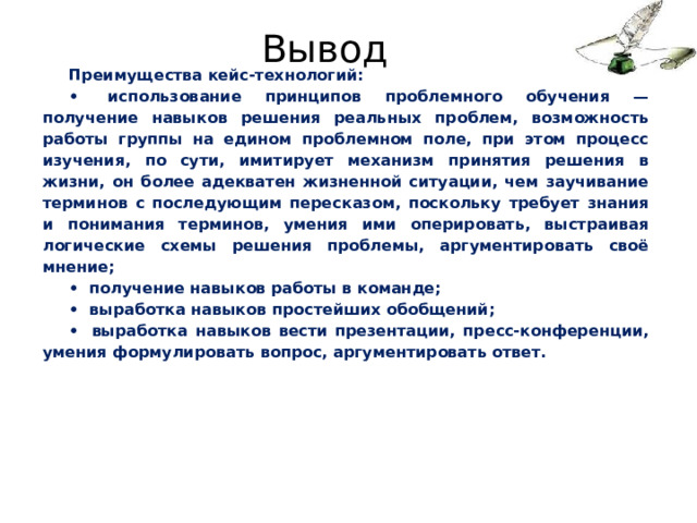 Вывод Преимущества кейс-технологий: •  использование принципов проблемного обучения — получение навыков решения реальных проблем, возможность работы группы на едином проблемном поле, при этом процесс изучения, по сути, имитирует меха­низм принятия решения в жизни, он более адекватен жизненной ситуации, чем заучивание терминов с последующим пересказом, поскольку требует знания и понимания терминов, умения ими оперировать, выстраивая логические схемы решения проблемы, аргу­ментировать своё мнение; •  получение навыков работы в команде; •  выработка навыков простейших обобщений; •  выработка навыков вести презентации, пресс-конференции, умения формулировать вопрос, аргументировать ответ. 