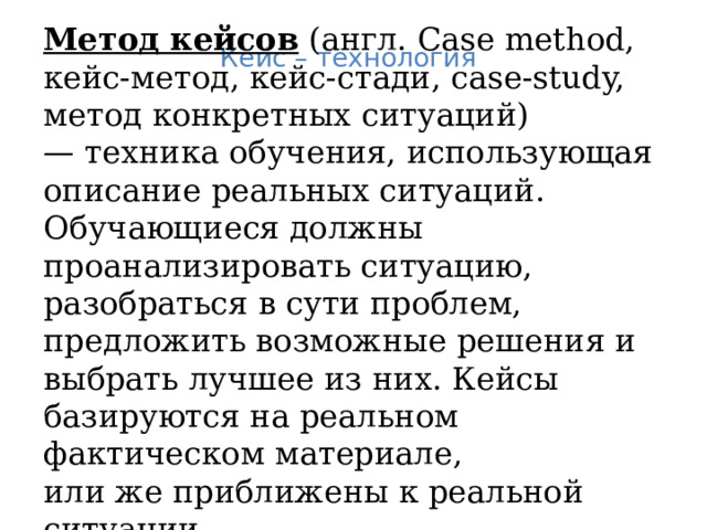 Метод кейсов (англ. Case method, кейс-метод, кейс-стади, case-study, метод конкретных ситуаций) —  техника обучения, использующая описание реальных ситуаций. Обучающиеся должны проанализировать ситуацию, разобраться в сути проблем, предложить возможные решения и выбрать лучшее из них. Кейсы базируются на реальном фактическом материале, или же приближены к реальной ситуации. Кейс – технология  