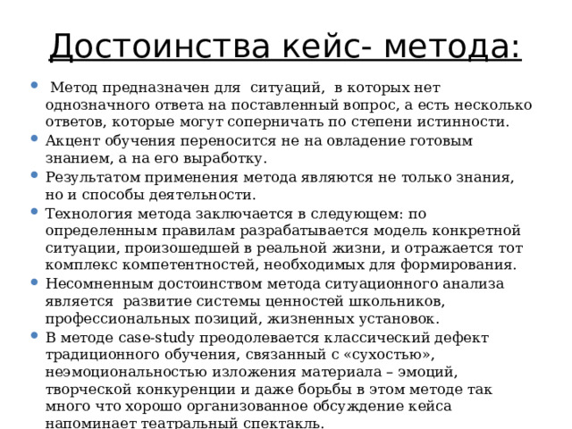 Достоинства кейс- метода:    Метод предназначен для ситуаций, в которых нет однозначного ответа на поставленный вопрос, а есть несколько ответов, которые могут соперничать по степени истинности. Акцент обучения переносится не на овладение готовым знанием, а на его выработку. Результатом применения метода являются не только знания, но и способы деятельности. Технология метода заключается в следующем: по определенным правилам разрабатывается модель конкретной ситуации, произошедшей в реальной жизни, и отражается тот комплекс компетентностей, необходимых для формирования. Несомненным достоинством метода ситуационного анализа является развитие системы ценностей школьников, профессиональных позиций, жизненных установок. В методе case-study преодолевается классический дефект традиционного обучения, связанный с «сухостью», неэмоциональностью изложения материала – эмоций, творческой конкуренции и даже борьбы в этом методе так много что хорошо организованное обсуждение кейса напоминает театральный спектакль. 