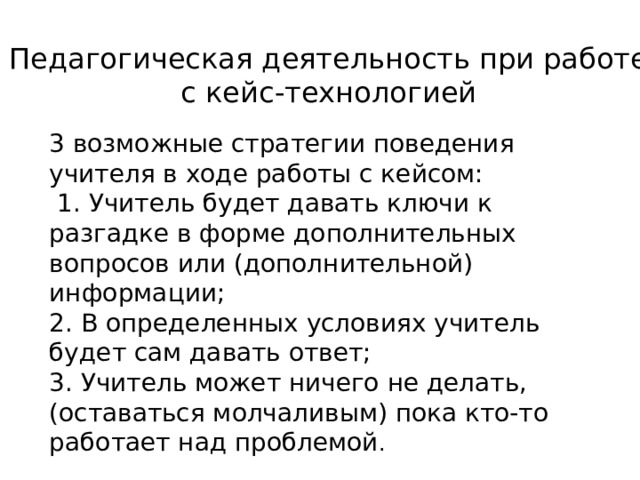 Педагогическая деятельность при работе с кейс-технологией 3 возможные стратегии поведения учителя в ходе работы с кейсом:  1. Учитель будет давать ключи к разгадке в форме дополнительных вопросов или (дополнительной) информации; 2. В определенных условиях учитель будет сам давать ответ; 3. Учитель может ничего не делать, (оставаться молчаливым) пока кто-то работает над проблемой . 