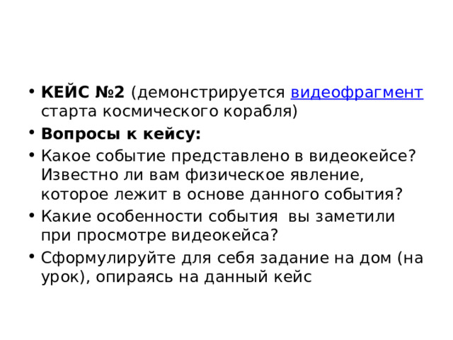 КЕЙС №2 (демонстрируется видеофрагмент старта космического корабля) Вопросы к кейсу: Какое событие представлено в видеокейсе? Известно ли вам физическое явление, которое лежит в основе данного события? Какие особенности события вы заметили при просмотре видеокейса? Сформулируйте для себя задание на дом (на урок), опираясь на данный кейс 