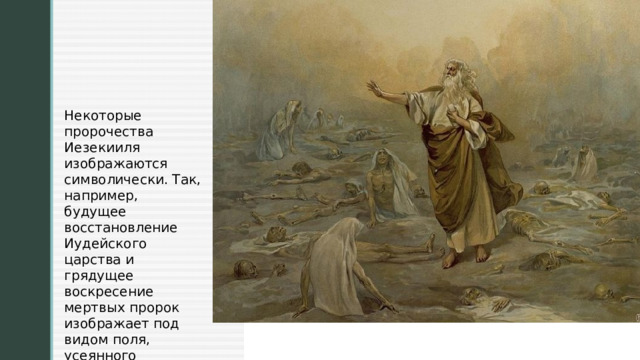 Некоторые пророчества Иезекииля изображаются символически. Так, например, будущее восстановление Иудейского царства и грядущее воскресение мертвых пророк изображает под видом поля, усеянного человеческими костями. 
