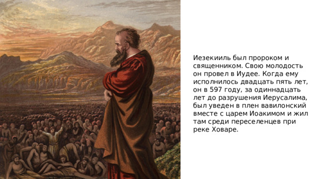 Иезекииль был пророком и священником. Свою молодость он провел в Иудее. Когда ему исполнилось двадцать пять лет, он в 597 году, за одиннадцать лет до разрушения Иерусалима, был уведен в плен вавилонский вместе с царем Иоакимом и жил там среди переселенцев при реке Ховаре. 