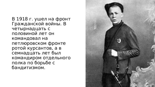 В 1918 г. ушел на фронт Гражданской войны. В четырнадцать с половиной лет он командовал на петлюровском фронте ротой курсантов, а в семнадцать лет был командиром отдельного полка по борьбе с бандитизмом. 