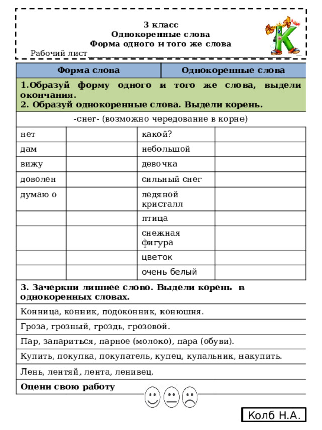 3 класс  Однокоренные слова  Форма одного и того же слова  Рабочий лист___________________________________________________     Форма слова 1.Образуй форму одного и того же слова, выдели окончания. 2. Образуй однокоренные слова. Выдели корень. -снег- (возможно чередование в корне) Однокоренные слова нет дам какой? вижу небольшой доволен думаю о девочка сильный снег ледяной кристалл птица снежная фигура цветок 3. Зачеркни лишнее слово. Выдели корень в однокоренных словах. очень белый Конница, конник, подоконник, конюшня. Гроза, грозный, гроздь, грозовой. Пар, запариться, парное (молоко), пара (обуви). Купить, покупка, покупатель, купец, купальник, накупить. Лень, лентяй, лента, ленивец. Оцени свою работу Колб Н.А. 