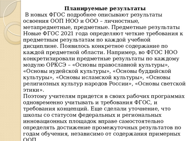 Планируемые результаты  В новых ФГОС подробнее описывают результаты освоения ООП НОО и ООО – личностные, метапредметные, предметные. Предметные результаты Новые ФГОС 2021 года определяют четкие требования к предметным результатам по каждой учебной дисциплине. Появилось конкретное содержание по каждой предметной области. Например, во ФГОС НОО конкретизировали предметные результаты по каждому модулю ОРКСЭ – «Основы православной культуры», «Основы иудейской культуры», «Основы буддийской культуры», «Основы исламской культуры», «Основы религиозных культур народов России», «Основы светской этики». Поэтому учителям придется в своих рабочих программах одновременно учитывать и требования ФГОС, и требования концепций. Еще сделали уточнение, что школы со статусом федеральных и региональных инновационных площадок вправе самостоятельно определять достижение промежуточных результатов по годам обучения, независимо от содержания примерных ООП. 