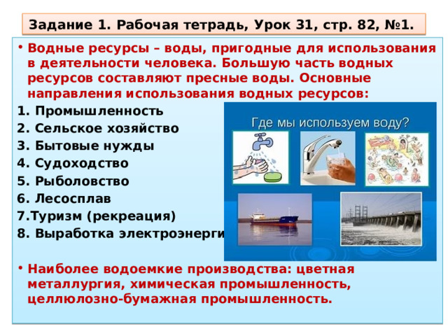 Задание 1. Рабочая тетрадь, Урок 31, стр. 82, №1. Водные ресурсы – воды, пригодные для использования в деятельности человека. Большую часть водных ресурсов со­ставляют пресные воды. Основные направления использования водных ресурсов: 1. Промышленность 2. Сельское хозяйство 3. Бытовые нужды 4. Судоходство 5. Рыболовство 6. Лесосплав 7.Туризм (рекреация) 8. Выработка электроэнергии  Наиболее водоемкие производства: цветная металлургия, химическая промышленность, целлюлозно-бумажная промышлен­ность. 