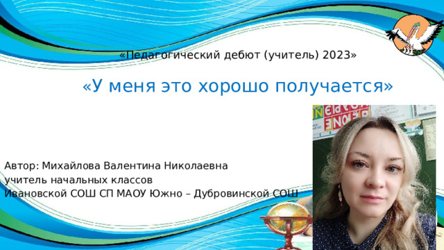 «Педагогический дебют (учитель) 2023»   « У меня это хорошо получается» Автор: Михайлова Валентина Николаевна учитель начальных классов Ивановской СОШ СП МАОУ Южно – Дубровинской СОШ 